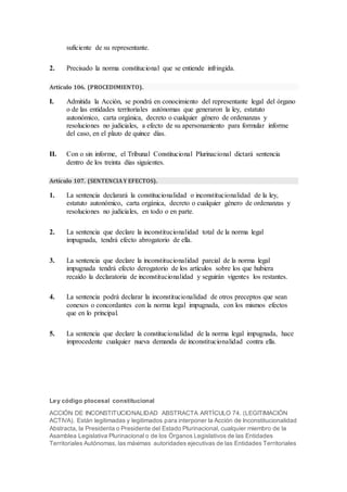 suficiente de su representante.
2. Precisado la norma constitucional que se entiende infringida.
Artículo 106. (PROCEDIMIENTO).
I. Admitida la Acción, se pondrá en conocimiento del representante legal del órgano
o de las entidades territoriales autónomas que generaron la ley, estatuto
autonómico, carta orgánica, decreto o cualquier género de ordenanzas y
resoluciones no judiciales, a efecto de su apersonamiento para formular informe
del caso, en el plazo de quince días.
II. Con o sin informe, el Tribunal Constitucional Plurinacional dictará sentencia
dentro de los treinta días siguientes.
Artículo 107. (SENTENCIAY EFECTOS).
1. La sentencia declarará la constitucionalidad o inconstitucionalidad de la ley,
estatuto autonómico, carta orgánica, decreto o cualquier género de ordenanzas y
resoluciones no judiciales, en todo o en parte.
2. La sentencia que declare la inconstitucionalidad total de la norma legal
impugnada, tendrá efecto abrogatorio de ella.
3. La sentencia que declare la inconstitucionalidad parcial de la norma legal
impugnada tendrá efecto derogatorio de los artículos sobre los que hubiera
recaído la declaratoria de inconstitucionalidad y seguirán vigentes los restantes.
4. La sentencia podrá declarar la inconstitucionalidad de otros preceptos que sean
conexos o concordantes con la norma legal impugnada, con los mismos efectos
que en lo principal.
5. La sentencia que declare la constitucionalidad de la norma legal impugnada, hace
improcedente cualquier nueva demanda de inconstitucionalidad contra ella.
Ley código ptocesal constitucional
ACCIÓN DE INCONSTITUCIONALIDAD ABSTRACTA ARTÍCULO 74. (LEGITIMACIÓN
ACTIVA). Están legitimadas y legitimados para interponer la Acción de Inconstitucionalidad
Abstracta, la Presidenta o Presidente del Estado Plurinacional, cualquier miembro de la
Asamblea Legislativa Plurinacional o de los Órganos Legislativos de las Entidades
Territoriales Autónomas, las máximas autoridades ejecutivas de las Entidades Territoriales
 