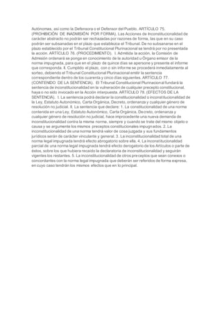 Autónomas, así como la Defensora o el Defensor del Pueblo. ARTÍCULO 75.
(PROHIBICIÓN DE INADMISIÓN POR FORMA). Las Acciones de Inconstitucionalidad de
carácter abstracto no podrán ser rechazadas por razones de forma, las que en su caso
podrán ser subsanadas en el plazo que establezca el Tribunal. De no subsanarse en el
plazo establecido por el Tribunal Constitucional Plurinacional se tendrá por no presentada
la acción. ARTÍCULO 76. (PROCEDIMIENTO). I. Admitida la acción, la Comisión de
Admisión ordenará se ponga en conocimiento de la autoridad u Órgano emisor de la
norma impugnada, para que en el plazo de quince días se apersone y presente el informe
que corresponda. II. Cumplido el plazo, con o sin informe se procederá inmediatamente al
sorteo, debiendo el Tribunal Constitucional Plurinacional emitir la sentencia
correspondiente dentro de los cuarenta y cinco días siguientes. ARTÍCULO 77.
(CONTENIDO DE LA SENTENCIA). El Tribunal Constitucional Plurinacional fundará la
sentencia de inconstitucionalidad en la vulneración de cualquier precepto constitucional,
haya o no sido invocado en la Acción interpuesta. ARTÍCULO 78. (EFECTOS DE LA
SENTENCIA). I. La sentencia podrá declarar la constitucionalidad o inconstitucionalidad de
la Ley, Estatuto Autonómico, Carta Orgánica, Decreto, ordenanza y cualquier género de
resolución no judicial. II. La sentencia que declare: 1. La constitucionalidad de una norma
contenida en una Ley, Estatuto Autonómico, Carta Orgánica, Decreto, ordenanza y
cualquier género de resolución no judicial, hace improcedente una nueva demanda de
inconstitucionalidad contra la misma norma, siempre y cuando se trate del mismo objeto o
causa y se argumente los mismos preceptos constitucionales impugnados. 2. La
inconstitucionalidad de una norma tendrá valor de cosa juzgada y sus fundamentos
jurídicos serán de carácter vinculante y general. 3. La inconstitucionalidad total de una
norma legal impugnada tendrá efecto abrogatorio sobre ella. 4. La inconstitucionalidad
parcial de una norma legal impugnada tendrá efecto derogatorio de los Artículos o parte de
éstos, sobre los que hubiera recaído la declaratoria de inconstitucionalidad y seguirán
vigentes los restantes. 5. La inconstitucionalidad de otros preceptos que sean conexos o
concordantes con la norma legal impugnada que deberán ser referidos de forma expresa,
en cuyo caso tendrán los mismos efectos que en lo principal.
 