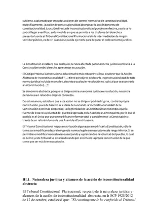 cubierto,suplantadoporotrasdosaccionesde control normativode constitucionalidad,
específicamente,laacciónde constitucionalidadabstractayla acciónconcreta de
constitucionalidad.Laaccióndirectade inconstitucionalidadpuede serefectiva,ysolose lo
podrá llegaraverificar,enlamedidaenque se permitaa lostitularesdel derechoa
presentarlaante el Tribunal Constitucional Plurinacional sinlaintermediaciónde ningún
servidorpúblico,esdecir,cuandose pueda ejercerlaparadepurarel ordenamientojurídico.
La Constituciónestablece que cualquierpersonaafectadaporunanorma jurídicacontraria a la
Constitucióntendráderechoapresentarestaacción.
El CódigoProcesal Constitucionalaclaramuchomás esta previsiónal disponerque laAcción
Abstractade Inconstitucionalidad “(…) tieneporobjetodeclararlainconstitucionalidadde toda
norma jurídicaincluidaenunaley,decretoocualquierresoluciónnojudicialque seacontraria
a la Constitución(...)”.
Se denominaabstracta,porque se dirige contraunanorma jurídicao resolución,nocontra
personasoen relaciónaobjetosconcretos.
De estamanera,estáclaro que estaacción no se dirige ni podríadirigirse,contralapropia
Constitución,puesde hacerlose estaríadenunciandola‘inconstitucionalidad’de la
Constitución oconmás propiedad,lailegitimidadde laConstituciónatendiendoaque la
fuente de éstaeslavoluntaddel puebloexpresadaenlaAsambleaConstituyente,porloque el
puebloesel únicoque puede modificaroreformartotal o parcialmente laConstitucióna
travésde un referéndumode unaAsambleaConstituyente.
El Tribunal Constitucional noposee atribuciónalgunaparamodificarlaConstitución,sólola
tiene paramodificarodejarsinvigencianormaslegalesoresolucionesde rangoinferior.Si se
permitiesemodificarlase estuvieseusurpandoysuplantandoalavoluntaddel pueblo,locual
esdelitoyeste Tribunal se estaríaubicandopor encimade lapropiaConstituciónde laque
tiene que sermásbiensucustodio.
III.1. Naturaleza jurídica y alcances de la acción de inconstitucionalidad
abstracta
El Tribunal Constitucional Plurinacional, respecto de la naturaleza jurídica y
alcances de la acción de inconstitucionalidad abstracta, en la SCP 1925/2012
de 12 de octubre, estableció que: ”El constituyente le ha conferido al Tribunal
 