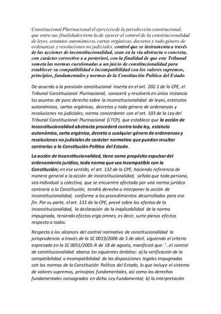 Constitucional Plurinacional el ejercicio de la jurisdicción constitucional,
que entre sus finalidades tiene la de ejercer el control de la constitucionalidad
de leyes, estatutos autonómicos, cartas orgánicas, decretos y todo género de
ordenanzas y resoluciones no judiciales, control que se instrumenta a través
de las acciones de inconstitucionalidad, sean en la vía abstracta o concreta,
con carácter correctivo o a posteriori, con la finalidad de que este Tribunal
someta las normas cuestionadas a un juicio de constitucionalidad para
establecer su compatibilidad o incompatibilidad con los valores supremos,
principios, fundamentales y normas de la Constitución Política del Estado.
De acuerdo a la previsión constitucional inserta en el art. 202.1 de la CPE, el
Tribunal Constitucional Plurinacional, conocerá y resolverá en única instancia
los asuntos de puro derecho sobre la inconstitucionalidad de leyes, estatutos
autonómicos, cartas orgánicas, decretos y todo género de ordenanzas y
resoluciones no judiciales; norma concordante con el art. 103 de la Ley del
Tribunal Constitucional Plurinacional (LTCP), que establece que la acción de
inconstitucionalidad abstracta procederá contra toda ley, estatuto
autonómico, carta orgánica, decreto o cualquier género de ordenanzas y
resoluciones no judiciales de carácter normativo que puedan resultar
contrarias a la Constitución Política del Estado.
La acción de inconstitucionalidad, tiene como propósito expulsardel
ordenamiento jurídico, toda norma que sea incompatible con la
Constitución; en ese sentido, el art. 132 de la CPE, haciendo referencia de
manera general a la acción de inconstitucionalidad, señala que toda persona,
sea individual o colectiva, que se encuentre afectada por una norma jurídica
contraria a la Constitución, tendrá derecho a interponer la acción de
inconstitucionalidad, conforme a los procedimientos desarrollados para ese
fin. Por su parte, el art. 133 de la CPE, prevé sobre los efectos de la
inconstitucionalidad, la declaración de la inaplicabilidad de la norma
impugnada, teniendo efectos erga omnes; es decir, surte plenos efectos
respecto a todos.
Respecto a los alcances del control normativo de constitucionalidad la
jurisprudencia a través de la SC 0019/2006 de 5 de abril, siguiendo el criterio
expresado en la SC 0051/2005-R de 18 de agosto, manifestó que: ’…el control
de constitucionalidad abarca los siguientes ámbitos: a) la verificación de la
compatibilidad o incompatibilidad de las disposiciones legales impugnadas
con las normas de la Constitución Política del Estado, lo que incluye el sistema
de valores supremos, principios fundamentales, así como los derechos
fundamentales consagrados en dicha Ley Fundamental; b) la interpretación
 