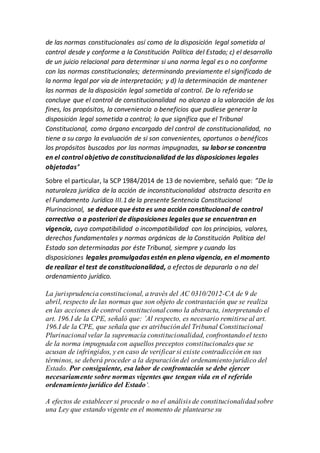 de las normas constitucionales así como de la disposición legal sometida al
control desde y conforme a la Constitución Política del Estado; c) el desarrollo
de un juicio relacional para determinar si una norma legal es o no conforme
con las normas constitucionales; determinando previamente el significado de
la norma legal por vía de interpretación; y d) la determinación de mantener
las normas de la disposición legal sometida al control. De lo referido se
concluye que el control de constitucionalidad no alcanza a la valoración de los
fines, los propósitos, la conveniencia o beneficios que pudiese generar la
disposición legal sometida a control; lo que significa que el Tribunal
Constitucional, como órgano encargado del control de constitucionalidad, no
tiene a su cargo la evaluación de si son convenientes, oportunos o benéficos
los propósitos buscados por las normas impugnadas, su laborse concentra
en el control objetivo de constitucionalidad de las disposiciones legales
objetadas‘’
Sobre el particular, la SCP 1984/2014 de 13 de noviembre, señaló que: ”De la
naturaleza jurídica de la acción de inconstitucionalidad abstracta descrita en
el Fundamento Jurídico III.1 de la presente Sentencia Constitucional
Plurinacional, se deduce que ésta es una acción constitucional de control
correctivo o a posteriori de disposiciones legales que se encuentran en
vigencia, cuya compatibilidad o incompatibilidad con los principios, valores,
derechos fundamentales y normas orgánicas de la Constitución Política del
Estado son determinadas por éste Tribunal, siempre y cuando las
disposiciones legales promulgadas estén en plena vigencia, en el momento
de realizar el test de constitucionalidad, a efectos de depurarla o no del
ordenamiento jurídico.
La jurisprudencia constitucional, a través del AC 0310/2012-CA de 9 de
abril, respecto de las normas que son objeto de contrastación que se realiza
en las acciones de control constitucional como la abstracta, interpretando el
art. 196.I de la CPE, señaló que: ’Al respecto, es necesario remitirse al art.
196.I de la CPE, que señala que es atribución del Tribunal Constitucional
Plurinacional velar la supremacía constitucionalidad, confrontando el texto
de la norma impugnada con aquellos preceptos constitucionales que se
acusan de infringidos, y en caso de verificar si existe contradicción en sus
términos, se deberá proceder a la depuración del ordenamiento jurídico del
Estado. Por consiguiente, esa labor de confrontación se debe ejercer
necesariamente sobre normas vigentes que tengan vida en el referido
ordenamiento jurídico del Estado‘.
A efectos de establecer si procede o no el análisis de constitucionalidad sobre
una Ley que estando vigente en el momento de plantearse su
 
