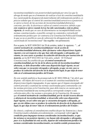 inconstitucionalidad es con posterioridad expulsada por otra Ley que la
abroga de modo que en el momento de realizar el test de constitucionalidad la
Ley cuestionada ha desaparecido materialmente del ordenamiento jurídico, es
preciso señalar que el control de constitucionalidad correctivo o a posteriori,
se ejerce a través de las acciones de inconstitucionalidad abstracta y
concreta; por ello, la doctrina se refiere al control correctivo, debido a que
este examen se ejerce cuando la Ley ha sido sancionada y está en plena
vigencia, de modo que en caso de determinarse su incompatibilidad con las
normas constitucionales, es posible corregir su contenido o retirarla del
ordenamiento jurídico por ser contraria a la Constitución Política del Estado,
lo que ya no es posible en caso de sobrevenir la abrogatoria de la Ley
cuestionada de inconstitucional“ (las negrillas nos pertenecen).
Por su parte, la SCP 1850/2013 de 29 de octubre, indicó lo siguiente: ”…el
control normativo de constitucionalidad por vía de acción de
inconstitucionalidad abstracta, debe efectuarse sobre disposiciones legales
vigentes y no así respecto a las que han sido derogadas o abrogadas; por
cuanto, en esos casos se produce la extinción del derecho por sustracción de
materia, así la SCP 0532/2012 de 9 de julio, señaló: ’El Tribunal
Constitucional, ha establecido que el control normativo de
constitucionalidad, por la vía de la ahora acción de inconstitucionalidad
abstracta, se debe desarrollar sobre una disposición legal vigente, no así
sobre una que se encuentre derogada o abrogada, ya que en este caso se
produce la extinción del derecho de la disposición legal, la que deja de tener
vida en el ordenamiento jurídico del Estado.
En este sentido también se ha pronunciado la SC 0031/2004 de 7 de abril, que
dispone: «El objeto del recurso es el examen de constitucionalidad de las
disposiciones legales impugnadas, lo que supone que el órgano encargado del
control procede a examinar las normas cuestionadas para contrastarlas con
las normas previstas en la Constitución; pues debe tenerse en cuenta que la
inconstitucionalidad de una norma jurídica corresponde siempre a una
colisión entre ella y las normas o preceptos de la Constitución. De manera
que el control normativo de constitucionalidad, por la vía del recurso directo
o abstracto de inconstitucionalidad, se desarrolla sobre una disposición
legal vigente, no así sobre una que se encuentra derogada o abrogada, ya
que en este último caso se produce la extinción de derecho de la disposición
legal, la que deja de tener vida en el ordenamiento jurídico del Estado».
En síntesis, conforme al entendimiento establecido por las Sentencias y Autos
Constitucionales señaladas precedentemente, corresponde referir que la
condición para impugnar normas consideradas inconstitucionales, es que
las mismas se encuentren vigentes y no hayan sido derogadas o abrogadas,
pues si es la finalidad de esta acción, depurar del ordenamiento jurídico las
normas consideradas inconstitucionales, no tendría sentido pronunciarse
 