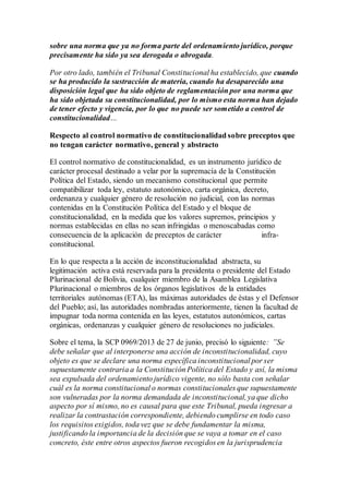 sobre una norma que ya no forma parte del ordenamiento jurídico, porque
precisamente ha sido ya sea derogada o abrogada.
Por otro lado, también el Tribunal Constitucional ha establecido, que cuando
se ha producido la sustracción de materia, cuando ha desaparecido una
disposición legal que ha sido objeto de reglamentación por una norma que
ha sido objetada su constitucionalidad, por lo mismo esta norma han dejado
de tener efecto y vigencia, por lo que no puede ser sometido a control de
constitucionalidad…
Respecto al control normativo de constitucionalidad sobre preceptos que
no tengan carácter normativo, general y abstracto
El control normativo de constitucionalidad, es un instrumento jurídico de
carácter procesal destinado a velar por la supremacía de la Constitución
Política del Estado, siendo un mecanismo constitucional que permite
compatibilizar toda ley, estatuto autonómico, carta orgánica, decreto,
ordenanza y cualquier género de resolución no judicial, con las normas
contenidas en la Constitución Política del Estado y el bloque de
constitucionalidad, en la medida que los valores supremos, principios y
normas establecidas en ellas no sean infringidas o menoscabadas como
consecuencia de la aplicación de preceptos de carácter infra-
constitucional.
En lo que respecta a la acción de inconstitucionalidad abstracta, su
legitimación activa está reservada para la presidenta o presidente del Estado
Plurinacional de Bolivia, cualquier miembro de la Asamblea Legislativa
Plurinacional o miembros de los órganos legislativos de la entidades
territoriales autónomas (ETA), las máximas autoridades de éstas y el Defensor
del Pueblo; así, las autoridades nombradas anteriormente, tienen la facultad de
impugnar toda norma contenida en las leyes, estatutos autonómicos, cartas
orgánicas, ordenanzas y cualquier género de resoluciones no judiciales.
Sobre el tema, la SCP 0969/2013 de 27 de junio, precisó lo siguiente: ”Se
debe señalar que al interponerse una acción de inconstitucionalidad, cuyo
objeto es que se declare una norma específica inconstitucional por ser
supuestamente contraria a la Constitución Política del Estado y así, la misma
sea expulsada del ordenamiento jurídico vigente, no sólo basta con señalar
cuál es la norma constitucional o normas constitucionales que supuestamente
son vulneradas por la norma demandada de inconstitucional,ya que dicho
aspecto por sí mismo, no es causal para que este Tribunal, pueda ingresar a
realizar la contrastación correspondiente, debiendo cumplirse en todo caso
los requisitos exigidos, toda vez que se debe fundamentar la misma,
justificando la importancia de la decisión que se vaya a tomar en el caso
concreto, éste entre otros aspectos fueron recogidos en la jurisprudencia
 