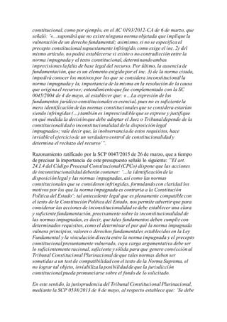 constitucional, como por ejemplo, en el AC 0193/2012-CA de 6 de marzo, que
señaló: ’«...supondrá que no existe ninguna norma objetada que implique la
vulneración de un derecho fundamental; asimismo, si no se especifica el
precepto constitucional supuestamente infringido,como exige el inc. 2) del
mismo artículo, no podrá establecerse si existe o no contradicción entre la
norma impugnada y el texto constitucional, determinando ambas
imprecisiones la falta de base legal del recurso. Por último, la ausencia de
fundamentación, que es un elemento exigido por el inc. 3) de la norma citada,
impedirá conocer los motivos por los que se considera inconstitucional la
norma impugnada y la, importancia de la misma en la resolución de la causa
que origina el recurso»; entendimiento que fue complementado con la SC
0045/2004 de 4 de mayo, al establecer que: «…La expresión de los
fundamentos jurídico-constitucionales es esencial, pues no es suficiente la
mera identificación de las normas constitucionales que se considera estarían
siendo infringidas (…) también es imprescindible que se exprese y justifique
en qué medida la decisión que debe adoptar el Juez o Tribunal depende de la
constitucionalidad o inconstitucionalidad de la disposición legal
impugnada»; vale decir que, la inobservancia de estos requisitos, hace
inviable el ejercicio de un verdadero control de constitucionalidad y
determina el rechazo del recurso‘“.
Razonamiento ratificado por la SCP 0047/2015 de 26 de marzo, que a tiempo
de precisar la importancia de este presupuesto señaló lo siguiente: ”El art.
24.I.4 del Código Procesal Constitucional (CPCo) dispone que las acciones
de inconstitucionalidad deberán contener: ’…la identificación de la
disposición legal y las normas impugnadas, así como las normas
constitucionales que se consideren infringidas, formulando con claridad los
motivos por los que la norma impugnada es contraria a la Constitución
Política del Estado‘; tal antecedente legal que es plenamente compatible con
el texto de la Constitución Política del Estado, nos permite advertir que para
considerar las acciones de inconstitucionalidad se debe establecer una clara
y suficiente fundamentación, precisamente sobre la inconstitucionalidad de
las normas impugnadas, es decir, que tales fundamentos deben cumplir con
determinados requisitos, como el determinar el por qué la norma impugnada
vulnera principios, valores o derechos fundamentales establecidos en la Ley
Fundamental y la vinculación directa entre la norma impugnada y el precepto
constitucional presuntamente vulnerado, cuya carga argumentativa debe ser
lo suficientemente racional, suficiente y sólida para que genere convicción al
Tribunal Constitucional Plurinacional de que tales normas deben ser
sometidas a un test de compatibilidad con el texto de la Norma Suprema, el
no lograr tal objeto, inviabiliza la posibilidad de que la jurisdicción
constitucional pueda pronunciarse sobre el fondo de lo solicitado.
En este sentido, la jurisprudencia del Tribunal Constitucional Plurinacional,
mediante la SCP 0538/2013 de 8 de mayo, al respecto establece que: ’Se debe
 
