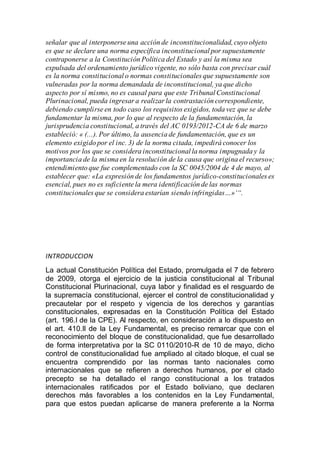 señalar que al interponerse una acción de inconstitucionalidad,cuyo objeto
es que se declare una norma específica inconstitucional por supuestamente
contraponerse a la Constitución Política del Estado y así la misma sea
expulsada del ordenamiento jurídico vigente, no sólo basta con precisar cuál
es la norma constitucional o normas constitucionales que supuestamente son
vulneradas por la norma demandada de inconstitucional, ya que dicho
aspecto por sí mismo, no es causal para que este Tribunal Constitucional
Plurinacional, pueda ingresar a realizar la contrastación correspondiente,
debiendo cumplirse en todo caso los requisitos exigidos, toda vez que se debe
fundamentar la misma, por lo que al respecto de la fundamentación, la
jurisprudencia constitucional, a través del AC 0193/2012-CA de 6 de marzo
estableció: « (...). Por último, la ausencia de fundamentación, que es un
elemento exigido por el inc. 3) de la norma citada, impedirá conocer los
motivos por los que se considera inconstitucional la norma impugnada y la
importancia de la misma en la resolución de la causa que origina el recurso»;
entendimiento que fue complementado con la SC 0045/2004 de 4 de mayo, al
establecer que: «La expresión de los fundamentos jurídico-constitucionales es
esencial, pues no es suficiente la mera identificación de las normas
constitucionales que se considera estarían siendo infringidas…»‘“.
INTRODUCCION
La actual Constitución Política del Estado, promulgada el 7 de febrero
de 2009, otorga el ejercicio de la justicia constitucional al Tribunal
Constitucional Plurinacional, cuya labor y finalidad es el resguardo de
la supremacía constitucional, ejercer el control de constitucionalidad y
precautelar por el respeto y vigencia de los derechos y garantías
constitucionales, expresadas en la Constitución Política del Estado
(art. 196.I de la CPE). Al respecto, en consideración a lo dispuesto en
el art. 410.II de la Ley Fundamental, es preciso remarcar que con el
reconocimiento del bloque de constitucionalidad, que fue desarrollado
de forma interpretativa por la SC 0110/2010-R de 10 de mayo, dicho
control de constitucionalidad fue ampliado al citado bloque, el cual se
encuentra comprendido por las normas tanto nacionales como
internacionales que se refieren a derechos humanos, por el citado
precepto se ha detallado el rango constitucional a los tratados
internacionales ratificados por el Estado boliviano, que declaren
derechos más favorables a los contenidos en la Ley Fundamental,
para que estos puedan aplicarse de manera preferente a la Norma
 