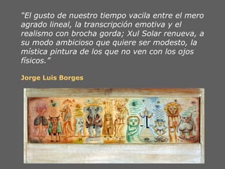 “El gusto de nuestro tiempo vacila entre el mero
agrado lineal, la transcripción emotiva y el
realismo con brocha gorda; Xul Solar renueva, a
su modo ambicioso que quiere ser modesto, la
mística pintura de los que no ven con los ojos
físicos.”

Jorge Luis Borges
 