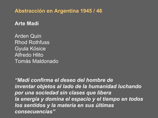 Abstracción en Argentina 1945 / 46

Arte Madi

Arden Quin
Rhod Rothfuss
Gyula Kósice
Alfredo Hlito
Tomás Maldonado


“Madí confirma el deseo del hombre de
inventar objetos al lado de la humanidad luchando
por una sociedad sin clases que libera
la energía y domina el espacio y el tiempo en todos
los sentidos y la materia en sus últimas
consecuencias”
 