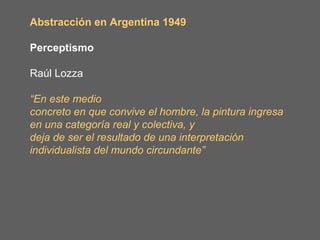 Abstracción en Argentina 1949

Perceptismo

Raúl Lozza

“En este medio
concreto en que convive el hombre, la pintura ingresa
en una categoría real y colectiva, y
deja de ser el resultado de una interpretación
individualista del mundo circundante”
 