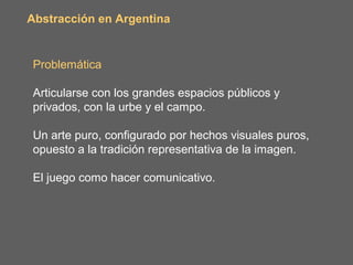 Abstracción en Argentina


Problemática

Articularse con los grandes espacios públicos y
privados, con la urbe y el campo.

Un arte puro, configurado por hechos visuales puros,
opuesto a la tradición representativa de la imagen.

El juego como hacer comunicativo.
 