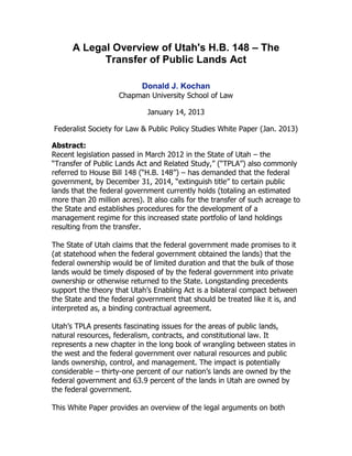 A Legal Overview of Utah's H.B. 148 – The
Transfer of Public Lands Act
Donald J. Kochan
Chapman University School of Law
January 14, 2013
Federalist Society for Law & Public Policy Studies White Paper (Jan. 2013)
Abstract:
Recent legislation passed in March 2012 in the State of Utah – the
“Transfer of Public Lands Act and Related Study,” (“TPLA”) also commonly
referred to House Bill 148 (“H.B. 148”) – has demanded that the federal
government, by December 31, 2014, “extinguish title” to certain public
lands that the federal government currently holds (totaling an estimated
more than 20 million acres). It also calls for the transfer of such acreage to
the State and establishes procedures for the development of a
management regime for this increased state portfolio of land holdings
resulting from the transfer.
The State of Utah claims that the federal government made promises to it
(at statehood when the federal government obtained the lands) that the
federal ownership would be of limited duration and that the bulk of those
lands would be timely disposed of by the federal government into private
ownership or otherwise returned to the State. Longstanding precedents
support the theory that Utah’s Enabling Act is a bilateral compact between
the State and the federal government that should be treated like it is, and
interpreted as, a binding contractual agreement.
Utah’s TPLA presents fascinating issues for the areas of public lands,
natural resources, federalism, contracts, and constitutional law. It
represents a new chapter in the long book of wrangling between states in
the west and the federal government over natural resources and public
lands ownership, control, and management. The impact is potentially
considerable – thirty-one percent of our nation’s lands are owned by the
federal government and 63.9 percent of the lands in Utah are owned by
the federal government.
This White Paper provides an overview of the legal arguments on both

 