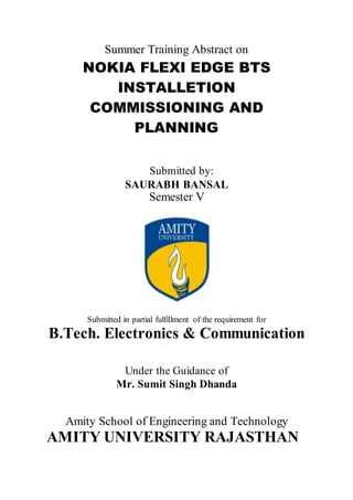 Summer Training Abstract on
NOKIA FLEXI EDGE BTS
INSTALLETION
COMMISSIONING AND
PLANNING
Submitted by:
SAURABH BANSAL
Semester V
Submitted in partial fulfillment of the requirement for
B.Tech. Electronics & Communication
Under the Guidance of
Mr. Sumit Singh Dhanda
Amity School of Engineering and Technology
AMITY UNIVERSITY RAJASTHAN
 