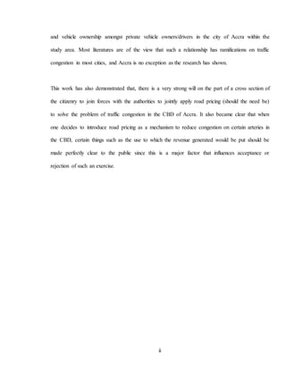 ii
and vehicle ownership amongst private vehicle owners/drivers in the city of Accra within the
study area. Most literatures are of the view that such a relationship has ramifications on traffic
congestion in most cities, and Accra is no exception as the research has shown.
This work has also demonstrated that, there is a very strong will on the part of a cross section of
the citizenry to join forces with the authorities to jointly apply road pricing (should the need be)
to solve the problem of traffic congestion in the CBD of Accra. It also became clear that when
one decides to introduce road pricing as a mechanism to reduce congestion on certain arteries in
the CBD, certain things such as the use to which the revenue generated would be put should be
made perfectly clear to the public since this is a major factor that influences acceptance or
rejection of such an exercise.
 