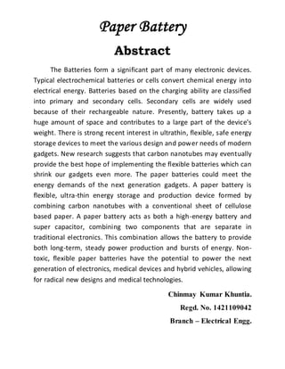 Paper Battery
Abstract
The Batteries form a significant part of many electronic devices.
Typical electrochemical batteries or cells convert chemical energy into
electrical energy. Batteries based on the charging ability are classified
into primary and secondary cells. Secondary cells are widely used
because of their rechargeable nature. Presently, battery takes up a
huge amount of space and contributes to a large part of the device’s
weight. There is strong recent interest in ultrathin, flexible, safe energy
storage devices to meet the various design and power needs of modern
gadgets. New research suggests that carbon nanotubes may eventually
provide the best hope of implementing the flexible batteries which can
shrink our gadgets even more. The paper batteries could meet the
energy demands of the next generation gadgets. A paper battery is
flexible, ultra-thin energy storage and production device formed by
combining carbon nanotubes with a conventional sheet of cellulose
based paper. A paper battery acts as both a high-energy battery and
super capacitor, combining two components that are separate in
traditional electronics. This combination allows the battery to provide
both long-term, steady power production and bursts of energy. Non-
toxic, flexible paper batteries have the potential to power the next
generation of electronics, medical devices and hybrid vehicles, allowing
for radical new designs and medical technologies.
Chinmay Kumar Khuntia.
Regd. No. 1421109042
Branch – Electrical Engg.
 