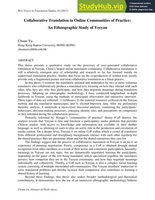 New Voices in Translation Studies 16 (2017)
Chuan Yu, Abstract of Ph.D. thesis.
Collaborative Translation in Online Communities of Practice:
An Ethnographic Study of Yeeyan
Chuan Yu
Hong Kong Baptist University, HONG KONG
chuanyu(a)hkbu.edu.hk
ABSTRACT
This thesis presents a qualitative study on the processes of user-generated collaborative
translation in Yeeyan, China’s largest online translation community. Collaborative translation is
still a relatively emergent area of scholarship and research so far has focused mainly on
audiovisual translation practice. Studies that focus on the co-production of written texts mostly
provide only a fragmented picture and treat collaborative translation as a linear process.
In this thesis, I examine the translation initiated and undertaken by two or more volunteer
translators who collaboratively produce a translated text, focusing on how they interact with each
other, who they are, why they participate, and how they negotiate meanings during translation
processes. Adopting an ethnographic methodology, I have conducted longitudinal in-depth
fieldwork in Yeeyan, using the methods of participant observation and interactive interview.
Three types of data are collected: 1) fieldnotes; 2) the material resources archived on the Yeeyan
website and the translation manuscripts; and 3) elicited interview data. After my preliminary
thematic analysis, I undertook a micro-level discourse analysis, examining the participants’
behaviours, decision-making processes, emerging identity roles and perceptions on competence
as they unfolded during the collaboration process.
Primarily informed by Wenger’s “communities of practice” theory (CoP theory), the
analysis reveals that Yeeyan is first and foremost a participatory media platform that provides
Chinese readers with access to knowledge and information not available in their mother
language, as well as allowing its users to play an active role in the production and circulation of
media content. On a deeper level, Yeeyan is an online CoP within which a crowd of translators
from different professional and disciplinary backgrounds interact with each other regularly for
the shared practices they are passionate about and for the shared enterprises they care for.
The findings suggest that the process of collaborative translation in Yeeyan is de facto an
experience of meaning negotiation. Firstly, competence in a CoP is obtained through mutual
recognition from other members as a result of their active and continuous participation. Secondly,
meanings in Yeeyan are not static, but are dynamically negotiated between the participants,
depending on the genre of the text being translated; which specialized expertise the translators
possess; how competent they are in the Yeeyan community; and how they negotiate meanings
individually and collectively. Thirdly, a CoP such as Yeeyan is also a complex social learning
system consisting of multiple interrelated sub-communities. The Yeeyan members’ endeavour to
solve translation problems and thereby increase their competence also contributes to forming a
shared history of learning.
Beyond these findings, this thesis also makes broader methodological and theoretical
contributions. It demonstrates how the use of an immersive ethnographic methodology, hitherto
 