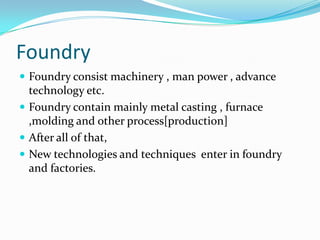 Foundry
 Foundry consist machinery , man power , advance

technology etc.
 Foundry contain mainly metal casting , furnace
,molding and other process[production]
 After all of that,
 New technologies and techniques enter in foundry
and factories.

 