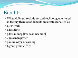 Benifits
 When different techniques and technologies entered









in factory then lot of benefits are creates for all of us.
1.less work
2.less time
3.less money [low cost machine]
4.less man power
5.more ways of earning
6.good productivity

 