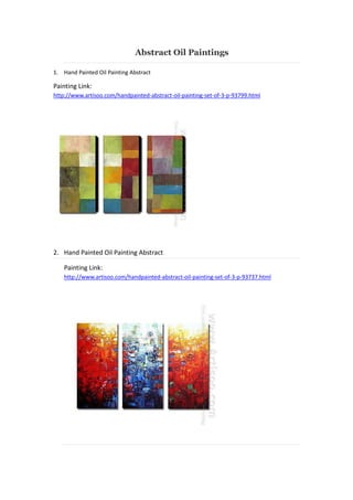 Abstract Oil Paintings
1. Hand Painted Oil Painting Abstract

Painting Link:
http://www.artisoo.com/handpainted-abstract-oil-painting-set-of-3-p-93799.html

2. Hand Painted Oil Painting Abstract
Painting Link:
http://www.artisoo.com/handpainted-abstract-oil-painting-set-of-3-p-93737.html

 