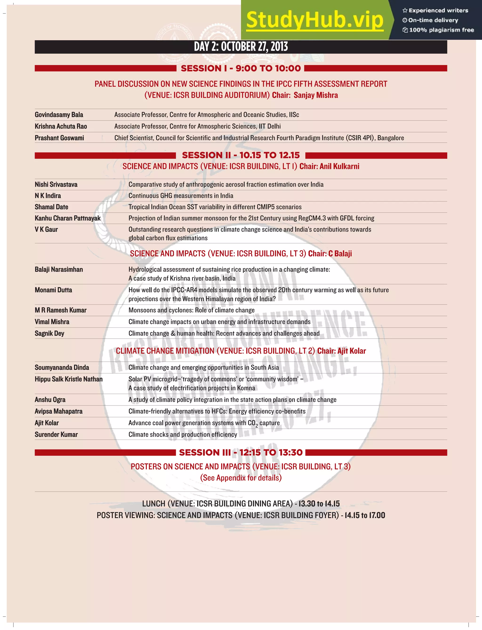 DAY 2: OCTOBER 27, 2013
SESSION I - 9:00 TO 10:00
PANEL DISCUSSION ON NEW SCIENCE FINDINGS IN THE IPCC FIFTH ASSESSMENT REPORT
(VENUE: ICSR BUILDING AUDITORIUM) Chair: Sanjay Mishra
Govindasamy Bala Associate Professor, Centre for Atmospheric and Oceanic Studies, IISc
Krishna Achuta Rao Associate Professor, Centre for Atmospheric Sciences, IIT Delhi
Prashant Goswami Chief Scientist, Council for Scientific and Industrial Research Fourth Paradigm Institute (CSIR 4PI), Bangalore
SESSION II - 10.15 TO 12.15
SCIENCE AND IMPACTS (VENUE: ICSR BUILDING, LT 1) Chair: Anil Kulkarni
Nishi Srivastava Comparative study of anthropogenic aerosol fraction estimation over India
N K Indira Continuous GHG measurements in India
Shamal Date Tropical Indian Ocean SST variability in different CMIP5 scenarios
Kanhu Charan Pattnayak Projection of Indian summer monsoon for the 21st Century using RegCM4.3 with GFDL forcing
V K Gaur Outstanding research questions in climate change science and India’s contributions towards
global carbon flux estimations
SCIENCE AND IMPACTS (VENUE: ICSR BUILDING, LT 3) Chair: C Balaji
Balaji Narasimhan Hydrological assessment of sustaining rice production in a changing climate:
A case study of Krishna river basin, India
Monami Dutta How well do the IPCC-AR4 models simulate the observed 20th century warming as well as its future
projections over the Western Himalayan region of India?
M R Ramesh Kumar Monsoons and cyclones: Role of climate change
Vimal Mishra Climate change impacts on urban energy and infrastructure demands
Sagnik Dey Climate change & human health: Recent advances and challenges ahead
CLIMATE CHANGE MITIGATION (VENUE: ICSR BUILDING, LT 2) Chair: Ajit Kolar
Soumyananda Dinda Climate change and emerging opportunities in South Asia
Hippu Salk Kristle Nathan Solar PV microgrid–‘tragedy of commons’ or ‘community wisdom’ –
A case study of electrification projects in Komna
Anshu Ogra A study of climate policy integration in the state action plans on climate change
Avipsa Mahapatra Climate-friendly alternatives to HFCs: Energy efficiency co-benefits
Ajit Kolar Advance coal power generation systems with CO2 capture
Surender Kumar Climate shocks and production efficiency
SESSION III - 12:15 TO 13:30
POSTERS ON SCIENCE AND IMPACTS (VENUE: ICSR BUILDING, LT 3)
(See Appendix for details)
LUNCH (VENUE: ICSR BUILDING DINING AREA) - 13.30 to 14.15
POSTER VIEWING: SCIENCE AND IMPACTS (VENUE: ICSR BUILDING FOYER) - 14.15 to 17.00
 