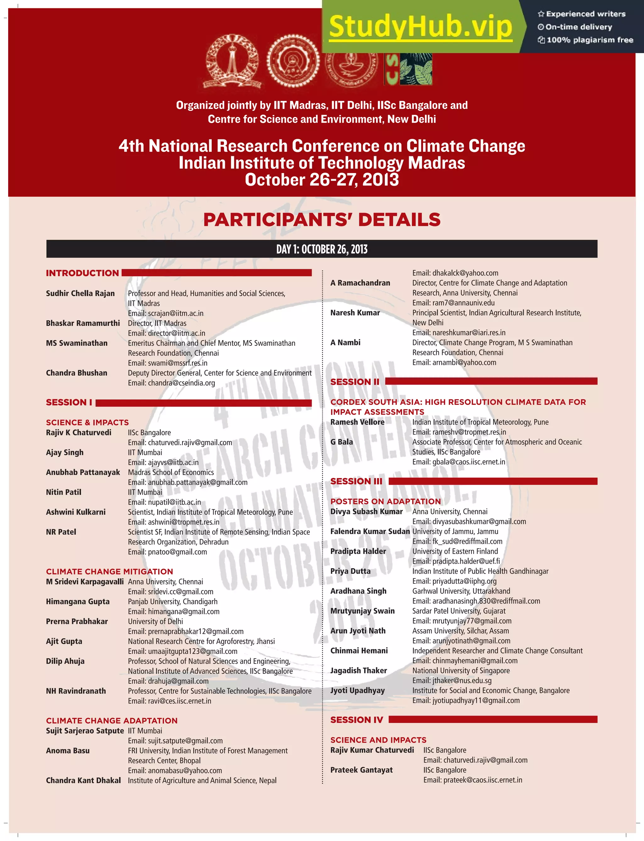 4th National Research Conference on Climate Change
Indian Institute of Technology Madras
October 26-27, 2013
Organized jointly by IIT Madras, IIT Delhi, IISc Bangalore and
Centre for Science and Environment, New Delhi
INTRODUCTION
Sudhir Chella Rajan Professor and Head, Humanities and Social Sciences,
IIT Madras
Email: scrajan@iitm.ac.in
Bhaskar Ramamurthi Director, IIT Madras
Email: director@iitm.ac.in
MS Swaminathan Emeritus Chairman and Chief Mentor, MS Swaminathan
Research Foundation, Chennai
Email: swami@mssrf.res.in
Chandra Bhushan Deputy Director General, Center for Science and Environment
Email: chandra@cseindia.org
SESSION I
SCIENCE & IMPACTS
Rajiv K Chaturvedi IISc Bangalore
Email: chaturvedi.rajiv@gmail.com
Ajay Singh IIT Mumbai
Email: ajayvs@iitb.ac.in
Anubhab Pattanayak Madras School of Economics
Email: anubhab.pattanayak@gmail.com
Nitin Patil IIT Mumbai
Email: nupatil@iitb.ac.in
Ashwini Kulkarni Scientist, Indian Institute of Tropical Meteorology, Pune
Email: ashwini@tropmet.res.in
NR Patel Scientist SF, Indian Institute of Remote Sensing, Indian Space
Research Organization, Dehradun
Email: pnatoo@gmail.com
CLIMATE CHANGE MITIGATION
M Sridevi Karpagavalli Anna University, Chennai
Email: sridevi.cc@gmail.com
Himangana Gupta Panjab University, Chandigarh
Email: himangana@gmail.com
Prerna Prabhakar University of Delhi
Email: prernaprabhakar12@gmail.com
Ajit Gupta National Research Centre for Agroforestry, Jhansi
Email: umaajitgupta123@gmail.com
Dilip Ahuja Professor, School of Natural Sciences and Engineering,
National Institute of Advanced Sciences, IISc Bangalore
Email: drahuja@gmail.com
NH Ravindranath Professor, Centre for Sustainable Technologies, IISc Bangalore
Email: ravi@ces.iisc.ernet.in
CLIMATE CHANGE ADAPTATION
Sujit Sarjerao Satpute IIT Mumbai
Email: sujit.satpute@gmail.com
Anoma Basu FRI University, Indian Institute of Forest Management
Research Center, Bhopal
Email: anomabasu@yahoo.com
Chandra Kant Dhakal Institute of Agriculture and Animal Science, Nepal
Email: dhakalck@yahoo.com
A Ramachandran Director, Centre for Climate Change and Adaptation
Research,Anna University, Chennai
Email: ram7@annauniv.edu
Naresh Kumar Principal Scientist, Indian Agricultural Research Institute,
New Delhi
Email: nareshkumar@iari.res.in
A Nambi Director, Climate Change Program, M S Swaminathan
Research Foundation, Chennai
Email: arnambi@yahoo.com
SESSION II
CORDEX SOUTH ASIA: HIGH RESOLUTION CLIMATE DATA FOR
IMPACT ASSESSMENTS
Ramesh Vellore Indian Institute of Tropical Meteorology, Pune
Email: rameshv@tropmet.res.in
G Bala Associate Professor, Center for Atmospheric and Oceanic
Studies, IISc Bangalore
Email: gbala@caos.iisc.ernet.in
SESSION III
POSTERS ON ADAPTATION
Divya Subash Kumar Anna University, Chennai
Email: divyasubashkumar@gmail.com
Falendra Kumar Sudan University of Jammu, Jammu
Email: fk_sud@rediffmail.com
Pradipta Halder University of Eastern Finland
Email: pradipta.halder@uef.fi
Priya Dutta Indian Institute of Public Health Gandhinagar
Email: priyadutta@iiphg.org
Aradhana Singh Garhwal University, Uttarakhand
Email: aradhanasingh.830@rediffmail.com
Mrutyunjay Swain Sardar Patel University, Gujarat
Email: mrutyunjay77@gmail.com
Arun Jyoti Nath Assam University, Silchar,Assam
Email: arunjyotinath@gmail.com
Chinmai Hemani Independent Researcher and Climate Change Consultant
Email: chinmayhemani@gmail.com
Jagadish Thaker National University of Singapore
Email: jthaker@nus.edu.sg
Jyoti Upadhyay Institute for Social and Economic Change, Bangalore
Email: jyotiupadhyay11@gmail.com
SESSION IV
SCIENCE AND IMPACTS
Rajiv Kumar Chaturvedi IISc Bangalore
Email: chaturvedi.rajiv@gmail.com
Prateek Gantayat IISc Bangalore
Email: prateek@caos.iisc.ernet.in
PARTICIPANTS' DETAILS
DAY 1: OCTOBER 26, 2013
 