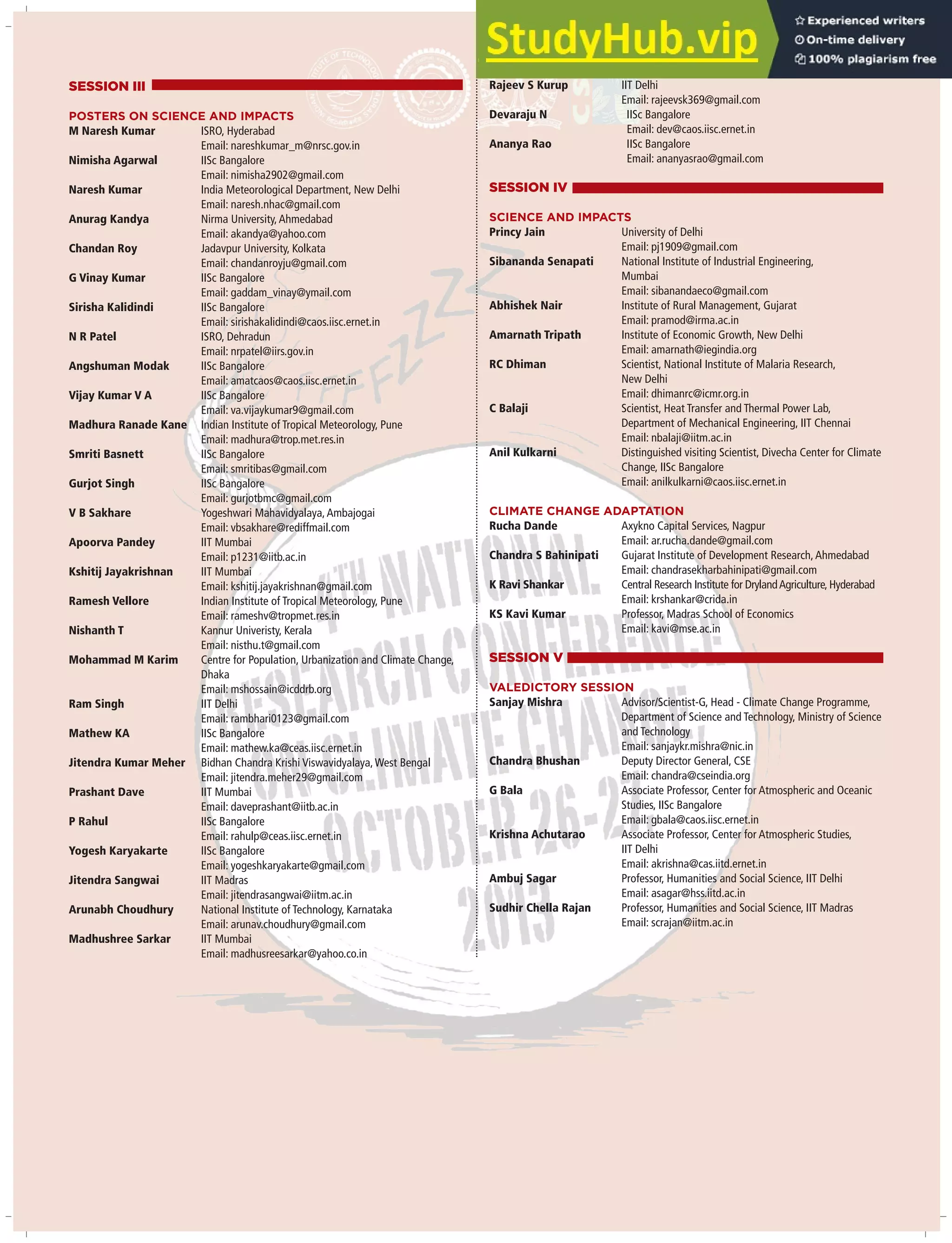 SESSION III
POSTERS ON SCIENCE AND IMPACTS
M Naresh Kumar ISRO, Hyderabad
Email: nareshkumar_m@nrsc.gov.in
Nimisha Agarwal IISc Bangalore
Email: nimisha2902@gmail.com
Naresh Kumar India Meteorological Department, New Delhi
Email: naresh.nhac@gmail.com
Anurag Kandya Nirma University,Ahmedabad
Email: akandya@yahoo.com
Chandan Roy Jadavpur University, Kolkata
Email: chandanroyju@gmail.com
G Vinay Kumar IISc Bangalore
Email: gaddam_vinay@ymail.com
Sirisha Kalidindi IISc Bangalore
Email: sirishakalidindi@caos.iisc.ernet.in
N R Patel ISRO, Dehradun
Email: nrpatel@iirs.gov.in
Angshuman Modak IISc Bangalore
Email: amatcaos@caos.iisc.ernet.in
Vijay Kumar V A IISc Bangalore
Email: va.vijaykumar9@gmail.com
Madhura Ranade Kane Indian Institute of Tropical Meteorology, Pune
Email: madhura@trop.met.res.in
Smriti Basnett IISc Bangalore
Email: smritibas@gmail.com
Gurjot Singh IISc Bangalore
Email: gurjotbmc@gmail.com
V B Sakhare Yogeshwari Mahavidyalaya,Ambajogai
Email: vbsakhare@rediffmail.com
Apoorva Pandey IIT Mumbai
Email: p1231@iitb.ac.in
Kshitij Jayakrishnan IIT Mumbai
Email: kshitij.jayakrishnan@gmail.com
Ramesh Vellore Indian Institute of Tropical Meteorology, Pune
Email: rameshv@tropmet.res.in
Nishanth T Kannur Univeristy, Kerala
Email: nisthu.t@gmail.com
Mohammad M Karim Centre for Population, Urbanization and Climate Change,
Dhaka
Email: mshossain@icddrb.org
Ram Singh IIT Delhi
Email: rambhari0123@gmail.com
Mathew KA IISc Bangalore
Email: mathew.ka@ceas.iisc.ernet.in
Jitendra Kumar Meher Bidhan Chandra Krishi Viswavidyalaya,West Bengal
Email: jitendra.meher29@gmail.com
Prashant Dave IIT Mumbai
Email: daveprashant@iitb.ac.in
P Rahul IISc Bangalore
Email: rahulp@ceas.iisc.ernet.in
Yogesh Karyakarte IISc Bangalore
Email: yogeshkaryakarte@gmail.com
Jitendra Sangwai IIT Madras
Email: jitendrasangwai@iitm.ac.in
Arunabh Choudhury National Institute of Technology, Karnataka
Email: arunav.choudhury@gmail.com
Madhushree Sarkar IIT Mumbai
Email: madhusreesarkar@yahoo.co.in
Rajeev S Kurup IIT Delhi
Email: rajeevsk369@gmail.com
Devaraju N IISc Bangalore
Email: dev@caos.iisc.ernet.in
Ananya Rao IISc Bangalore
Email: ananyasrao@gmail.com
SESSION IV
SCIENCE AND IMPACTS
Princy Jain University of Delhi
Email: pj1909@gmail.com
Sibananda Senapati National Institute of Industrial Engineering,
Mumbai
Email: sibanandaeco@gmail.com
Abhishek Nair Institute of Rural Management, Gujarat
Email: pramod@irma.ac.in
Amarnath Tripath Institute of Economic Growth, New Delhi
Email: amarnath@iegindia.org
RC Dhiman Scientist, National Institute of Malaria Research,
New Delhi
Email: dhimanrc@icmr.org.in
C Balaji Scientist, Heat Transfer and Thermal Power Lab,
Department of Mechanical Engineering, IIT Chennai
Email: nbalaji@iitm.ac.in
Anil Kulkarni Distinguished visiting Scientist, Divecha Center for Climate
Change, IISc Bangalore
Email: anilkulkarni@caos.iisc.ernet.in
CLIMATE CHANGE ADAPTATION
Rucha Dande Axykno Capital Services, Nagpur
Email: ar.rucha.dande@gmail.com
Chandra S Bahinipati Gujarat Institute of Development Research,Ahmedabad
Email: chandrasekharbahinipati@gmail.com
K Ravi Shankar Central Research Institute for DrylandAgriculture, Hyderabad
Email: krshankar@crida.in
KS Kavi Kumar Professor, Madras School of Economics
Email: kavi@mse.ac.in
SESSION V
VALEDICTORY SESSION
Sanjay Mishra Advisor/Scientist-G, Head - Climate Change Programme,
Department of Science and Technology, Ministry of Science
and Technology
Email: sanjaykr.mishra@nic.in
Chandra Bhushan Deputy Director General, CSE
Email: chandra@cseindia.org
G Bala Associate Professor, Center for Atmospheric and Oceanic
Studies, IISc Bangalore
Email: gbala@caos.iisc.ernet.in
Krishna Achutarao Associate Professor, Center for Atmospheric Studies,
IIT Delhi
Email: akrishna@cas.iitd.ernet.in
Ambuj Sagar Professor, Humanities and Social Science, IIT Delhi
Email: asagar@hss.iitd.ac.in
Sudhir Chella Rajan Professor, Humanities and Social Science, IIT Madras
Email: scrajan@iitm.ac.in
 