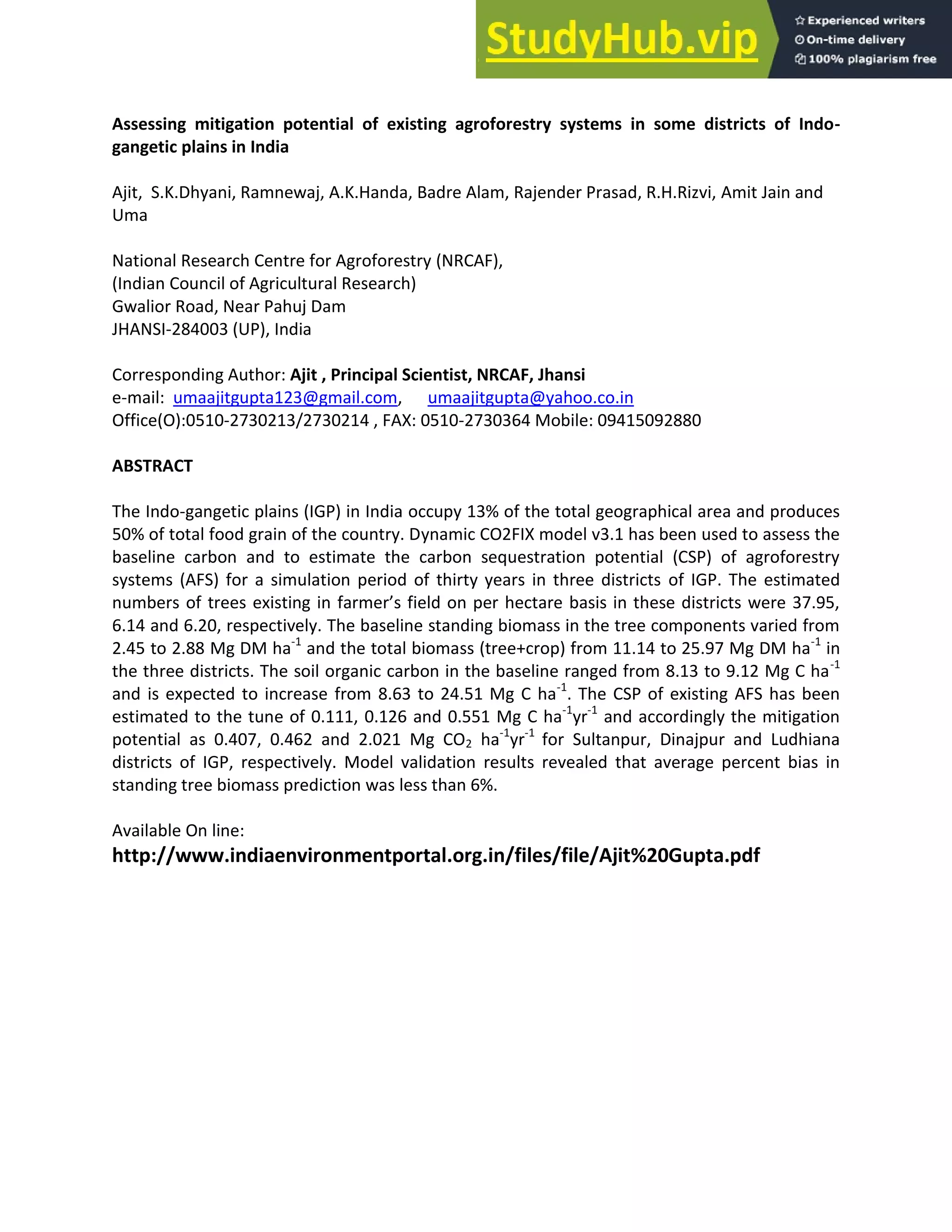 Assessing mitigation potential of existing agroforestry systems in some districts of Indo-
gangetic plains in India
Ajit, S.K.Dhyani, Ramnewaj, A.K.Handa, Badre Alam, Rajender Prasad, R.H.Rizvi, Amit Jain and
Uma
National Research Centre for Agroforestry (NRCAF),
(Indian Council of Agricultural Research)
Gwalior Road, Near Pahuj Dam
JHANSI-284003 (UP), India
Corresponding Author: Ajit , Principal Scientist, NRCAF, Jhansi
e-mail: umaajitgupta123@gmail.com, umaajitgupta@yahoo.co.in
Office(O):0510-2730213/2730214 , FAX: 0510-2730364 Mobile: 09415092880
ABSTRACT
The Indo-gangetic plains (IGP) in India occupy 13% of the total geographical area and produces
50% of total food grain of the country. Dynamic CO2FIX model v3.1 has been used to assess the
baseline carbon and to estimate the carbon sequestration potential (CSP) of agroforestry
systems (AFS) for a simulation period of thirty years in three districts of IGP. The estimated
u ers of trees existi g i far er’s field o per he tare asis i these distri ts were 37.95,
6.14 and 6.20, respectively. The baseline standing biomass in the tree components varied from
2.45 to 2.88 Mg DM ha-1
and the total biomass (tree+crop) from 11.14 to 25.97 Mg DM ha-1
in
the three districts. The soil organic carbon in the baseline ranged from 8.13 to 9.12 Mg C ha-1
and is expected to increase from 8.63 to 24.51 Mg C ha-1
. The CSP of existing AFS has been
estimated to the tune of 0.111, 0.126 and 0.551 Mg C ha-1
yr-1
and accordingly the mitigation
potential as 0.407, 0.462 and 2.021 Mg CO2 ha-1
yr-1
for Sultanpur, Dinajpur and Ludhiana
districts of IGP, respectively. Model validation results revealed that average percent bias in
standing tree biomass prediction was less than 6%.
Available On line:
http://www.indiaenvironmentportal.org.in/files/file/Ajit%20Gupta.pdf
 