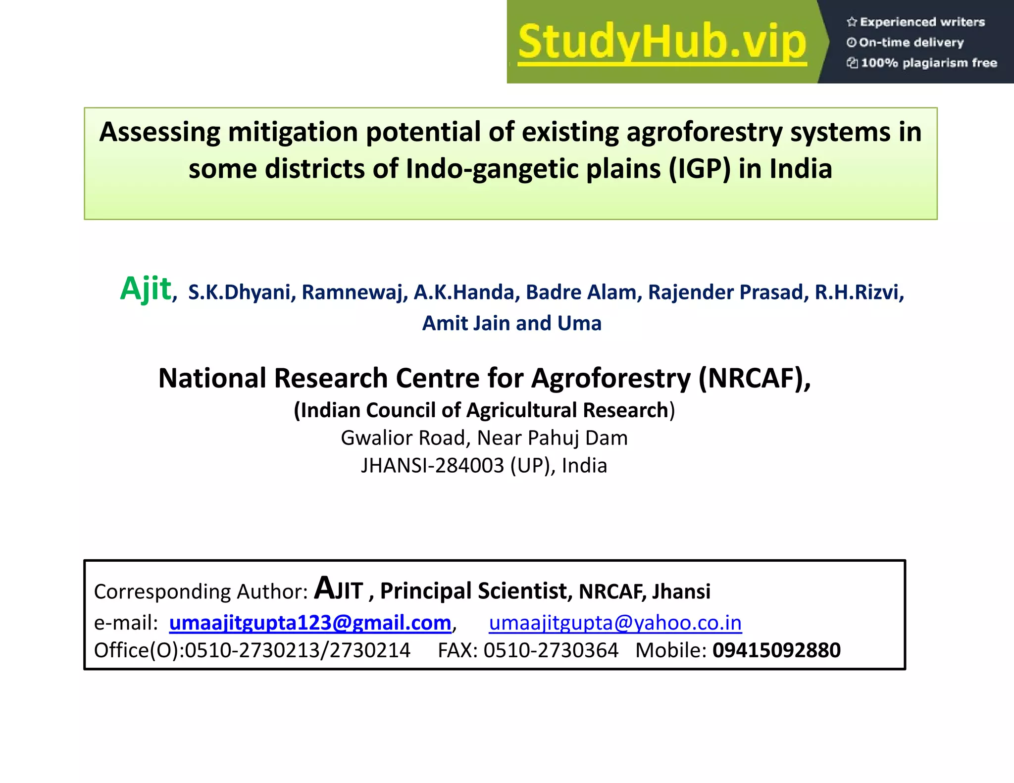 Assessing mitigation potential of existing agroforestry systems in
g g p g g y y
some districts of Indo‐gangetic plains (IGP) in India
Ajit, S.K.Dhyani, Ramnewaj, A.K.Handa, Badre Alam, Rajender Prasad, R.H.Rizvi,
Amit Jain and Uma
National Research Centre for Agroforestry (NRCAF),
(Indian Council of Agricultural Research)
Gwalior Road Near Pahuj Dam
Gwalior Road, Near Pahuj Dam
JHANSI‐284003 (UP), India
Corresponding Author: AJIT , Principal Scientist, NRCAF, Jhansi
e‐mail: umaajitgupta123@gmail.com, umaajitgupta@yahoo.co.in
Office(O):0510‐2730213/2730214 FAX: 0510‐2730364 Mobile: 09415092880
 