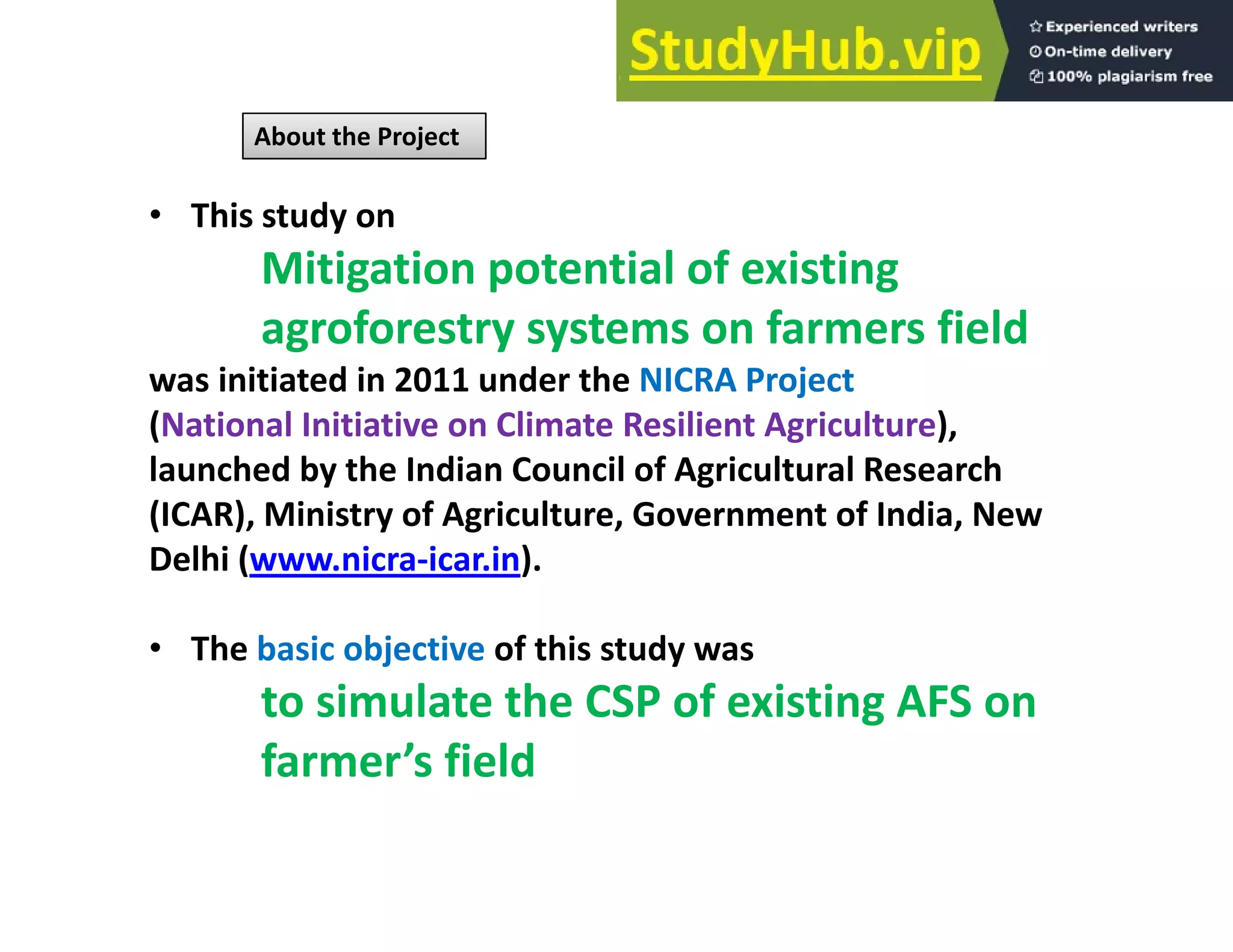 About the Project
• This study on
Mitigation potential of existing
agroforestry systems on farmers field
was initiated in 2011 under the NICRA Project
(N ti l I iti ti Cli t R ili t A i lt )
(National Initiative on Climate Resilient Agriculture),
launched by the Indian Council of Agricultural Research
(ICAR), Ministry of Agriculture, Government of India, New
Delhi (www.nicra‐icar.in).
• The basic objective of this study was
The basic objective of this study was
to simulate the CSP of existing AFS on
farmer’s field
farmer s field
 