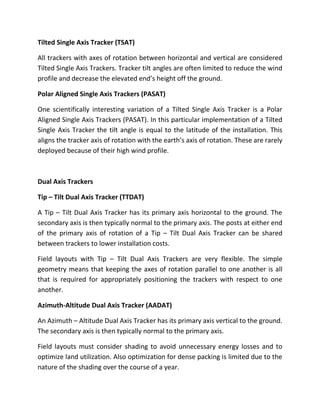 Tilted Single Axis Tracker (TSAT)

All trackers with axes of rotation between horizontal and vertical are considered
Tilted Single Axis Trackers. Tracker tilt angles are often limited to reduce the wind
profile and decrease the elevated end’s height off the ground.

Polar Aligned Single Axis Trackers (PASAT)

One scientifically interesting variation of a Tilted Single Axis Tracker is a Polar
Aligned Single Axis Trackers (PASAT). In this particular implementation of a Tilted
Single Axis Tracker the tilt angle is equal to the latitude of the installation. This
aligns the tracker axis of rotation with the earth’s axis of rotation. These are rarely
deployed because of their high wind profile.



Dual Axis Trackers

Tip – Tilt Dual Axis Tracker (TTDAT)

A Tip – Tilt Dual Axis Tracker has its primary axis horizontal to the ground. The
secondary axis is then typically normal to the primary axis. The posts at either end
of the primary axis of rotation of a Tip – Tilt Dual Axis Tracker can be shared
between trackers to lower installation costs.

Field layouts with Tip – Tilt Dual Axis Trackers are very flexible. The simple
geometry means that keeping the axes of rotation parallel to one another is all
that is required for appropriately positioning the trackers with respect to one
another.

Azimuth-Altitude Dual Axis Tracker (AADAT)

An Azimuth – Altitude Dual Axis Tracker has its primary axis vertical to the ground.
The secondary axis is then typically normal to the primary axis.

Field layouts must consider shading to avoid unnecessary energy losses and to
optimize land utilization. Also optimization for dense packing is limited due to the
nature of the shading over the course of a year.
 