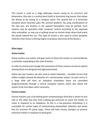 This mount is used as a large telescope mount owing to its structure and
dimensions. One axis is a vertical pivot shaft or horizontal ring mount, that allows
the device to be swung to a compass point. The second axis is a horizontal
elevation pivot mounted upon the azimuth platform. By using combinations of
the two axis, any location in the upward hemisphere may be pointed. Such
systems may be operated under computer control according to the expected
solar orientation, or may use a tracking sensor to control motor drives that orient
the panels toward the sun. This type of mount is also used to orient parabolic
reflectors that mount a Stirling engine to produce electricity at the device.[



Drive types

Active tracker

Active trackers use motors and gear trains to direct the tracker as commanded by
a controller responding to the solar direction.

In order to control and manage the movement of these massive structures special
slewing drives are designed and rigorously tested.

Active two-axis trackers are also used to orient heliostats - movable mirrors that
reflect sunlight toward the absorber of a central power station. As each mirror in
a large field will have an individual orientation these are controlled
programmatically through a central computer system, which also allows the
system to be shut down when necessary.

Passive tracker

Passive trackers use a low boiling point compressed gas fluid that is driven to one
side or the other (by solar heat creating gas pressure) to cause the tracker to
move in response to an imbalance. As this is a non-precision orientation it is
unsuitable for certain types of concentrating photovoltaic collectors but works
fine for common PV panel types. These will have viscous dampers to prevent
excessive motion in response to wind gusts.
 