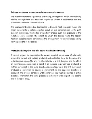 Automatic guidance system for radiation-responsive systems

The invention concerns a guidance, or tracking, arrangement which automatically
adjusts the alignment of a radiation responsive system in accordance with the
position of a movable radiation source.

The arrangement utilizes two bodies able to transmit heat expansion forces into
linear movements to rotate a rocker about an axis perpendicular to the path
plane of the source. The bodies are partially shaded such that exposure to the
radiation source controls the extent to which the bodies rotate the rocker.
Resilient support means compensate the arrangement for undue forces arising
from expansions of the bodies.



Photovoltaic array with two-axis power maximization tracking

A control system for maximizing the power supplied by an array of solar cells
senses the current and voltage produced and multiplies these to determine the
instantaneous power. The array is tilted slightly in a first direction and the effect
on the instantaneous power is noted. If an increase in power was produced, a
further movement in the same direction is executed; but if the first movement
produced a reduction in power, a movement in the opposite direction is
executed. The process continues until no increase in power is obtained in either
direction. Thereafter, the same process is carried out with respect to a second
axis of the solar array.
 