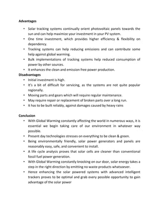 Advantages

   • Solar tracking systems continually orient photovoltaic panels towards the
      sun and can help maximize your investment in your PV system.
   • One time investment, which provides higher efficiency & flexibility on
      dependency.
   • Tracking systems can help reducing emissions and can contribute some
      help against global warming.
   • Bulk implementations of tracking systems help reduced consumption of
      power by other sources.
   • It enhances the clean and emission free power production.
Disadvantages
   • Initial investment is high.
   • It’s a bit of difficult for servicing, as the systems are not quite popular
      regionally.
   • Moving parts and gears which will require regular maintenance.
   • May require repair or replacement of broken parts over a long run.
   • It has to be built reliably, against damages caused by heavy rains

Conclusion
  • With Global Warming constantly affecting the world in numerous ways, it is
      essential we begin taking care of our environment in whatever way
      possible.
  • Present day technologies stresses on everything to be clean & green.
  • Being environmentally friendly, solar power generators and panels are
      reasonably easy, safe, and convenient to install.
  • A life cycle analysis proves that solar cells are cleaner than conventional
      fossil fuel power generation.
  • With Global Warming constantly knocking on our door, solar energy takes a
      step in the right direction by emitting no waste products whatsoever.
  • Hence enhancing the solar powered systems with advanced intelligent
      trackers proves to be optimal and grab every possible opportunity to gain
      advantage of the solar power
 