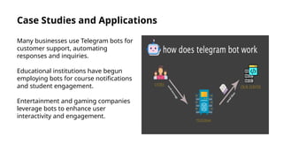 Case Studies and Applications
Many businesses use Telegram bots for
customer support, automating
responses and inquiries.
Educational institutions have begun
employing bots for course notifications
and student engagement.
Entertainment and gaming companies
leverage bots to enhance user
interactivity and engagement.
 