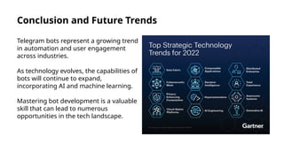 Conclusion and Future Trends
Telegram bots represent a growing trend
in automation and user engagement
across industries.
As technology evolves, the capabilities of
bots will continue to expand,
incorporating AI and machine learning.
Mastering bot development is a valuable
skill that can lead to numerous
opportunities in the tech landscape.
 