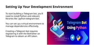 Setting Up Your Development Environment
To start building a Telegram bot, you'll
need to install Python and relevant
libraries like `python-telegram-bot`.
You can set up a virtual environment to
manage dependencies effectively.
Creating a Telegram bot requires
registering it with the BotFather on
Telegram to obtain an API token.
 