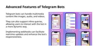 Advanced Features of Telegram Bots
Telegram bots can handle multimedia
content like images, audio, and videos.
They can also support inline queries,
allowing users to interact with the bot in
a more dynamic way.
Implementing webhooks can facilitate
real-time updates and enhance the bot's
responsiveness.
 