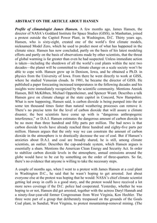 ABSTRACT ON THE ARTICLE ABOUT HANSEN

Profile of climatologist James Hansen. A few months ago, James Hansen, the
director of NASA’s Goddard Institute for Space Studies (GISS), in Manhattan, joined
a protest outside the Capitol Power Plant, in Washington, D.C. Thirty years ago,
Hansen, who is sixty-eight, created one of the world’s first climate models,
nicknamed Model Zero, which he used to predict most of what has happened in the
climate since. Hansen has now concluded, partly on the basis of his latest modeling
efforts and partly on the basis of observations made by other scientists, that the threat
of global warming is far greater than even he had suspected. Unless immediate action
is taken—including the shutdown of all the world’s coal plants within the next two
decades—the planet will be committed to climate change on a scale society won’t be
able to cope with. Hansen grew up in Denison, Iowa, and he obtained a Ph.D. in
physics from the University of Iowa. From there he went directly to work at GISS,
where he studied Venusian clouds. In 1981, he became the director of GISS. He
published a paper forecasting increased temperatures in the following decades and his
insights were immediately recognized by the scientific community. Mentions Anniek
Hansen, Bill McKibben, Michael Oppenheimer, and Spencer Weart. Describes a talk
Hansen gave on climate change at the state capitol in Concord, New Hampshire.
What is now happening, Hansen said, is carbon dioxide is being pumped into the air
some ten thousand times faster than natural weathering processes can remove it.
There’s no precise term for the level of carbon dioxide that will assure a climate
disaster; the best scientists have come up with is “dangerous anthropogenic
interference,” or D.A.I. Hansen estimates the dangerous amount of carbon dioxide to
be no more than three hundred and fifty parts per million. The bad news is that
carbon dioxide levels have already reached three hundred and eighty-five parts per
million. Hansen argues that the only way we can constrain the amount of carbon
dioxide in the atmosphere is to drastically decrease the use of coal. But if Hansen’s
anxieties about D.A.I. and coal are broadly shared, he is still, among climate
scientists, an outlier. Describes the cap-and-trade system, which Hansen argues is
essentially a sham. Mentions the American Clean Energy and Security Act. In order
to stabilize carbon dioxide levels in the atmosphere, annual emissions around the
globe would have to be cut by something on the order of three-quarters. So far,
there’s no evidence that anyone is willing to take the necessary steps.

A couple of months ago, when I went to a protest with James Hansen at a coal plant
in Washington D.C., he said that he wasn’t hoping to get arrested. Just about
everyone else at the protest was hoping that he would: NASA’s chief climate scientist
getting led away in cuffs is a good story, and the protest would have received a lot
more news coverage if the D.C. police had cooperated. Yesterday, whether he was
hoping to or not, Hansen did get arrested, together with the actress Daryl Hannah and
a ninety-four-year-old former Congressman from West Virginia, Ken Hechler. The
three were part of a group that deliberately trespassed on the grounds of the Goals
Coal plant, in Sundial, West Virginia, to protest mountaintop-removal mining. (The
 