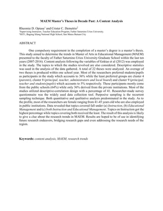 MAEM Master’s Theses in Decade Past: A Content Analysis
Rheomie D. Opiasa1
and Crister C. Demetrio2
1
Supervising Instructor, Teacher Education Program, Father Saturnino Urios University.
2
SST1, Bagong Silang National High School, San Mateo Butuan City
ABSTRACT
One compulsory requirement in the completion of a master’s degree is a master’s thesis.
This study aimed to determine the trends in Master of Arts in Educational Management (MAEM)
presented to the faculty of Father Saturnino Urios University Graduate School within the last ten
years (2007-2016). Content analysis following the variables of Goktas et al (2012) was employed
in the study. The topics to which the studies revolved are also considered. Descriptive statistics
was used in the analysis of the data gathered. A total of 22 theses were analyzed. An average of
two theses is produced within one school year. Most of the researchers preferred students/pupils
as participants in the study which accounts to 36% while the least preferred groups are cluster 4
(parents), cluster 8 (principal, teacher, administrators and local board) and cluster 9 (principal,
teacher and students/pupils) which accounts to 5% respectively. These participants mostly come
from the public schools (64%) while only 36% derived from the private institutions. Most of the
studies utilized descriptive-correlation design with a percentage of 41. Researcher-made survey
questionnaire was the widely used data collection tool. Purposive sampling is the recurrent
sampling technique. Both quantitative and qualitative analysis predominated in the study. As to
the profile, most of the researchers are female ranging from 41-45 years old who are also employed
in public institutions. Data revealed that topics covered fall under (a) Instruction, (b) Educational
Management and (c) both Instruction and Educational Management. Topics on Instruction got the
highest percentage while topics covering both received the least. The result of this analysis is likely
to give a clue about the research trends in MAEM. Results are hoped to be of use in identifying
future research endeavors, bridging research gaps and even addressing the research needs of the
region.
Keywords: content analysis, MAEM, research trends
 