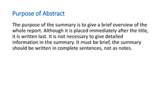 Purpose of Abstract
The purpose of the summary is to give a brief overview of the
whole report. Although it is placed immediately after the title,
it is written last. It is not necessary to give detailed
information in the summary. It must be brief, the summary
should be written in complete sentences, not as notes.
 