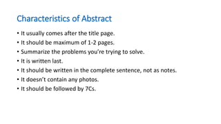 Characteristics of Abstract
• It usually comes after the title page.
• It should be maximum of 1-2 pages.
• Summarize the problems you’re trying to solve.
• It is written last.
• It should be written in the complete sentence, not as notes.
• It doesn’t contain any photos.
• It should be followed by 7Cs.
 