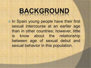  In Spain young people have their first 
sexual intercourse at an earlier age 
than in other countries; however, little 
is know about the relationship 
between age of sexual debut and 
sexual behavior in this population. 
 