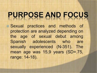  Sexual practices and methods of 
protection are analyzed depending on 
the age of sexual debut among 
Spanish adolescents who are 
sexually experienced (N-351). The 
mean age was 15,9 years (SD=.75, 
range: 14-18). 
 