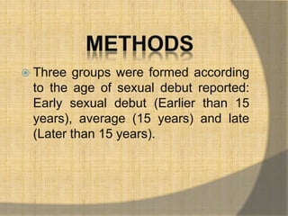  Three groups were formed according 
to the age of sexual debut reported: 
Early sexual debut (Earlier than 15 
years), average (15 years) and late 
(Later than 15 years). 
 