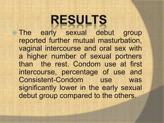  The early sexual debut group 
reported further mutual masturbation, 
vaginal intercourse and oral sex with 
a higher number of sexual portners 
than the rest. Condom use at first 
intercourse, percentage of use and 
Consistent-Condom use was 
significantly lower in the early sexual 
debut group compared to the others. 
 