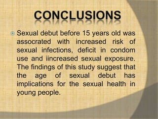  Sexual debut before 15 years old was 
assocrated with increased risk of 
sexual infections, deficit in condom 
use and iincreased sexual exposure. 
The findings of this study suggest that 
the age of sexual debut has 
implications for the sexual health in 
young people. 
 