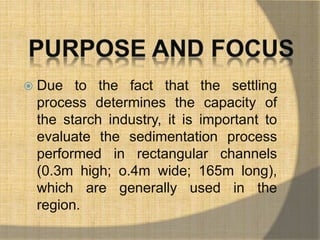  Due to the fact that the settling 
process determines the capacity of 
the starch industry, it is important to 
evaluate the sedimentation process 
performed in rectangular channels 
(0.3m high; o.4m wide; 165m long), 
which are generally used in the 
region. 
 