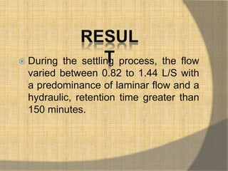  During the settling process, the flow 
varied between 0.82 to 1.44 L/S with 
a predominance of laminar flow and a 
hydraulic, retention time greater than 
150 minutes. 
 