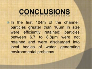  In the first 104m of the channel, 
particles greater than 10μm in size 
were efficiently retained; particles 
between 6.7 to 8.8μm were not 
retained and were discharged into 
local bodies of water, generating 
environmental problems. 
 