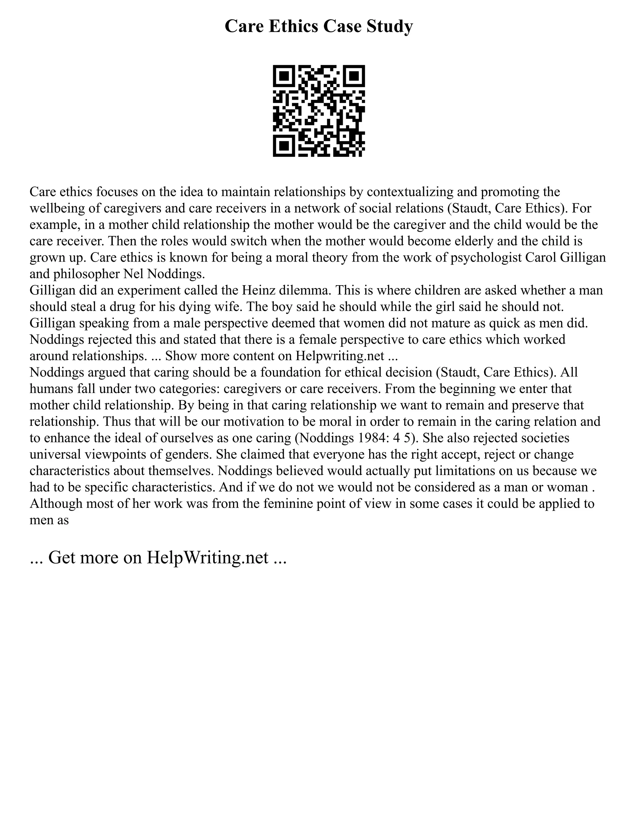 Care Ethics Case Study
Care ethics focuses on the idea to maintain relationships by contextualizing and promoting the
wellbeing of caregivers and care receivers in a network of social relations (Staudt, Care Ethics). For
example, in a mother child relationship the mother would be the caregiver and the child would be the
care receiver. Then the roles would switch when the mother would become elderly and the child is
grown up. Care ethics is known for being a moral theory from the work of psychologist Carol Gilligan
and philosopher Nel Noddings.
Gilligan did an experiment called the Heinz dilemma. This is where children are asked whether a man
should steal a drug for his dying wife. The boy said he should while the girl said he should not.
Gilligan speaking from a male perspective deemed that women did not mature as quick as men did.
Noddings rejected this and stated that there is a female perspective to care ethics which worked
around relationships. ... Show more content on Helpwriting.net ...
Noddings argued that caring should be a foundation for ethical decision (Staudt, Care Ethics). All
humans fall under two categories: caregivers or care receivers. From the beginning we enter that
mother child relationship. By being in that caring relationship we want to remain and preserve that
relationship. Thus that will be our motivation to be moral in order to remain in the caring relation and
to enhance the ideal of ourselves as one caring (Noddings 1984: 4 5). She also rejected societies
universal viewpoints of genders. She claimed that everyone has the right accept, reject or change
characteristics about themselves. Noddings believed would actually put limitations on us because we
had to be specific characteristics. And if we do not we would not be considered as a man or woman .
Although most of her work was from the feminine point of view in some cases it could be applied to
men as
... Get more on HelpWriting.net ...
 
