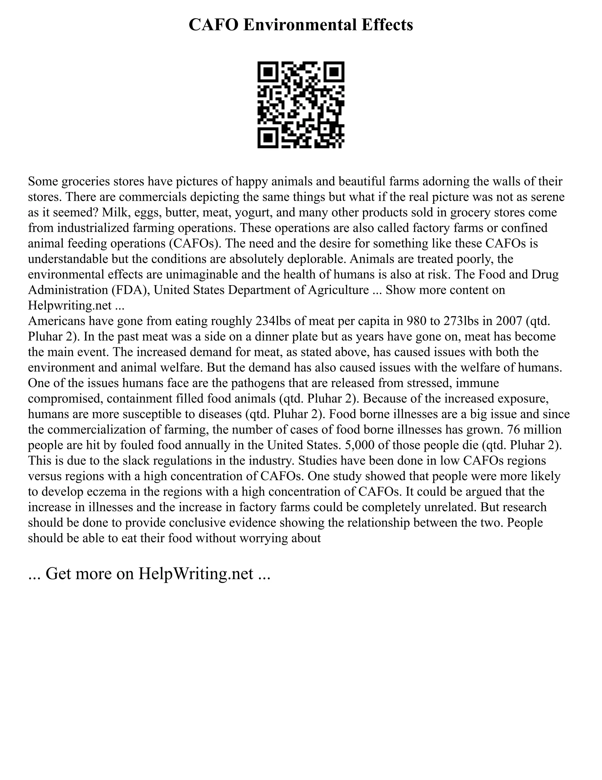 CAFO Environmental Effects
Some groceries stores have pictures of happy animals and beautiful farms adorning the walls of their
stores. There are commercials depicting the same things but what if the real picture was not as serene
as it seemed? Milk, eggs, butter, meat, yogurt, and many other products sold in grocery stores come
from industrialized farming operations. These operations are also called factory farms or confined
animal feeding operations (CAFOs). The need and the desire for something like these CAFOs is
understandable but the conditions are absolutely deplorable. Animals are treated poorly, the
environmental effects are unimaginable and the health of humans is also at risk. The Food and Drug
Administration (FDA), United States Department of Agriculture ... Show more content on
Helpwriting.net ...
Americans have gone from eating roughly 234lbs of meat per capita in 980 to 273lbs in 2007 (qtd.
Pluhar 2). In the past meat was a side on a dinner plate but as years have gone on, meat has become
the main event. The increased demand for meat, as stated above, has caused issues with both the
environment and animal welfare. But the demand has also caused issues with the welfare of humans.
One of the issues humans face are the pathogens that are released from stressed, immune
compromised, containment filled food animals (qtd. Pluhar 2). Because of the increased exposure,
humans are more susceptible to diseases (qtd. Pluhar 2). Food borne illnesses are a big issue and since
the commercialization of farming, the number of cases of food borne illnesses has grown. 76 million
people are hit by fouled food annually in the United States. 5,000 of those people die (qtd. Pluhar 2).
This is due to the slack regulations in the industry. Studies have been done in low CAFOs regions
versus regions with a high concentration of CAFOs. One study showed that people were more likely
to develop eczema in the regions with a high concentration of CAFOs. It could be argued that the
increase in illnesses and the increase in factory farms could be completely unrelated. But research
should be done to provide conclusive evidence showing the relationship between the two. People
should be able to eat their food without worrying about
... Get more on HelpWriting.net ...
 