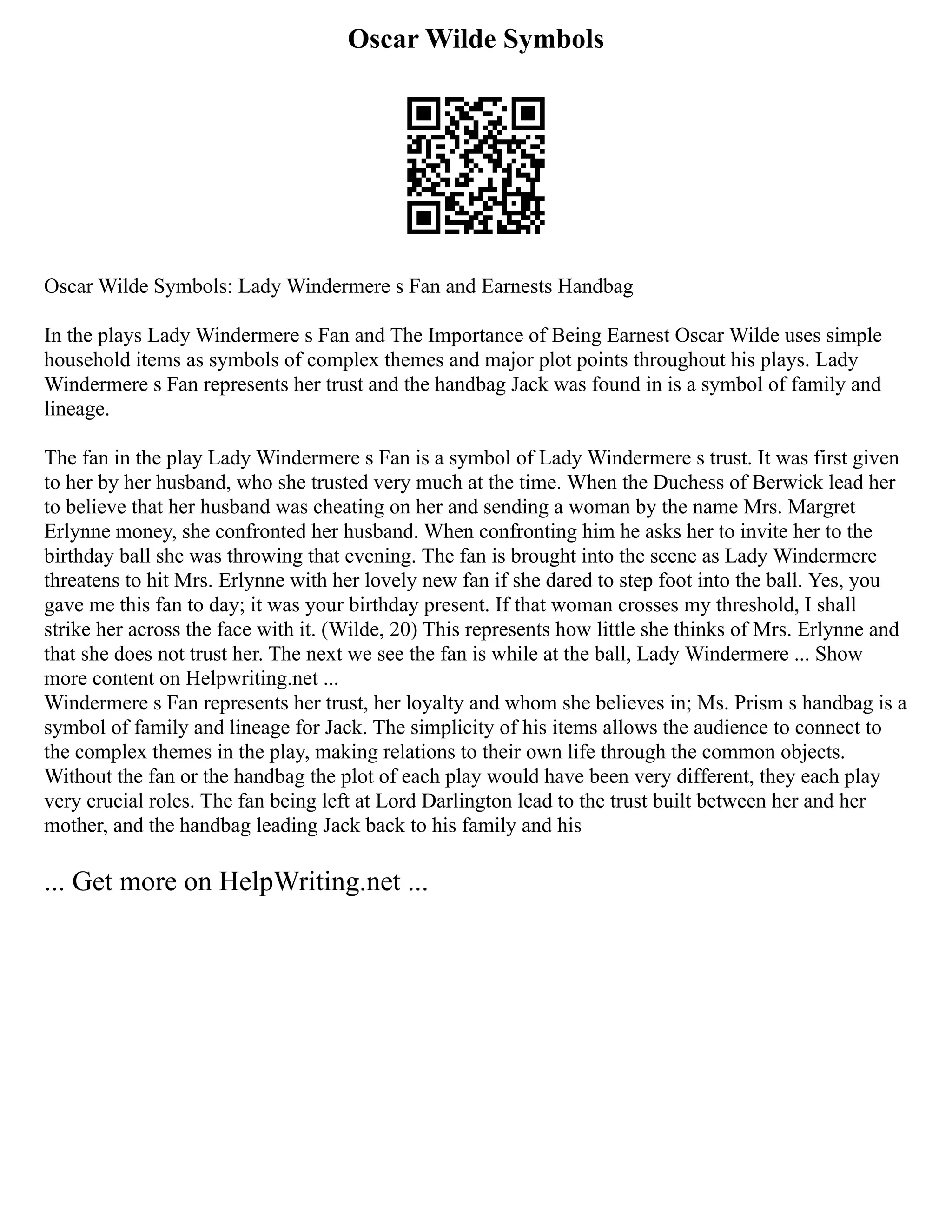 Oscar Wilde Symbols
Oscar Wilde Symbols: Lady Windermere s Fan and Earnests Handbag
In the plays Lady Windermere s Fan and The Importance of Being Earnest Oscar Wilde uses simple
household items as symbols of complex themes and major plot points throughout his plays. Lady
Windermere s Fan represents her trust and the handbag Jack was found in is a symbol of family and
lineage.
The fan in the play Lady Windermere s Fan is a symbol of Lady Windermere s trust. It was first given
to her by her husband, who she trusted very much at the time. When the Duchess of Berwick lead her
to believe that her husband was cheating on her and sending a woman by the name Mrs. Margret
Erlynne money, she confronted her husband. When confronting him he asks her to invite her to the
birthday ball she was throwing that evening. The fan is brought into the scene as Lady Windermere
threatens to hit Mrs. Erlynne with her lovely new fan if she dared to step foot into the ball. Yes, you
gave me this fan to day; it was your birthday present. If that woman crosses my threshold, I shall
strike her across the face with it. (Wilde, 20) This represents how little she thinks of Mrs. Erlynne and
that she does not trust her. The next we see the fan is while at the ball, Lady Windermere ... Show
more content on Helpwriting.net ...
Windermere s Fan represents her trust, her loyalty and whom she believes in; Ms. Prism s handbag is a
symbol of family and lineage for Jack. The simplicity of his items allows the audience to connect to
the complex themes in the play, making relations to their own life through the common objects.
Without the fan or the handbag the plot of each play would have been very different, they each play
very crucial roles. The fan being left at Lord Darlington lead to the trust built between her and her
mother, and the handbag leading Jack back to his family and his
... Get more on HelpWriting.net ...
 